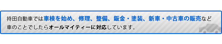 持田自動車では車検を始め、修理、整備、板金・塗装、新車・中古車の販売など</span>車のことでしたらオールマイティーに対応しています。